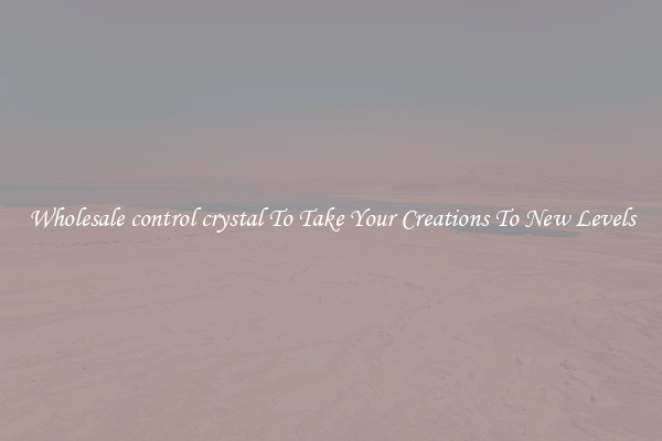 Wholesale control crystal To Take Your Creations To New Levels