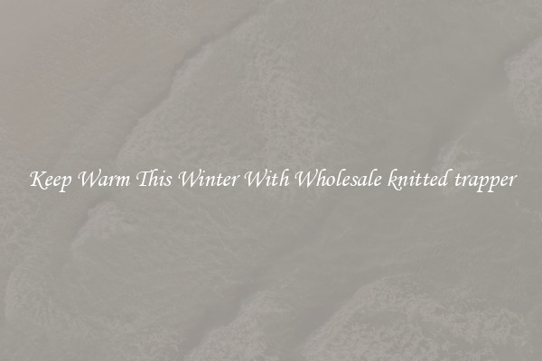 Keep Warm This Winter With Wholesale knitted trapper