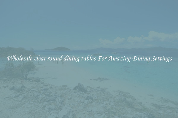 Wholesale clear round dining tables For Amazing Dining Settings