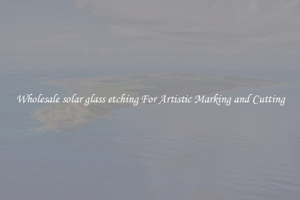 Wholesale solar glass etching For Artistic Marking and Cutting