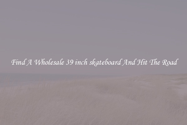 Find A Wholesale 39 inch skateboard And Hit The Road